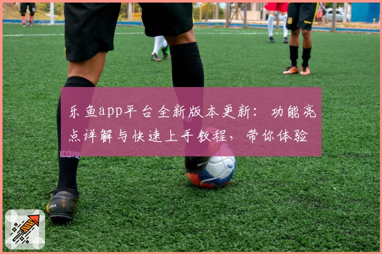 乐鱼app平台全新版本更新：功能亮点详解与快速上手教程，带你体验流畅便捷的操作魅力