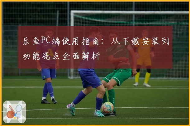 乐鱼PC端使用指南：从下载安装到功能亮点全面解析