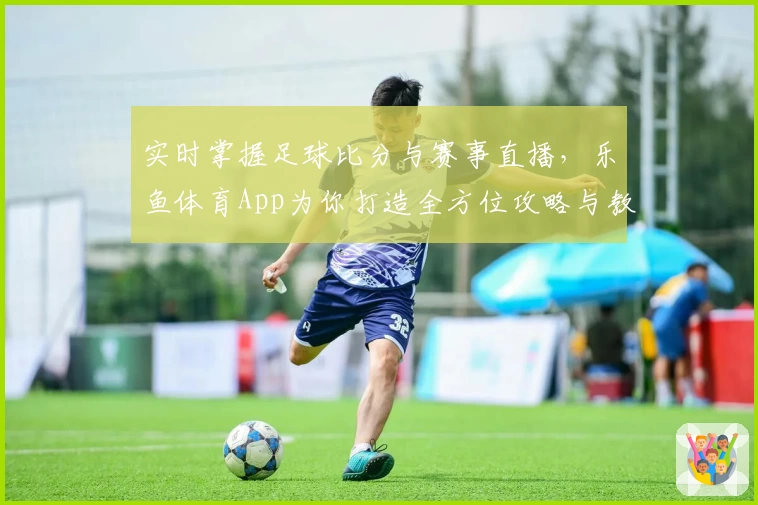 实时掌握足球比分与赛事直播，乐鱼体育App为你打造全方位攻略与教程