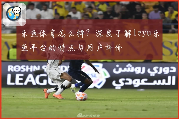 乐鱼体育怎么样？深度了解leyu乐鱼平台的特点与用户评价