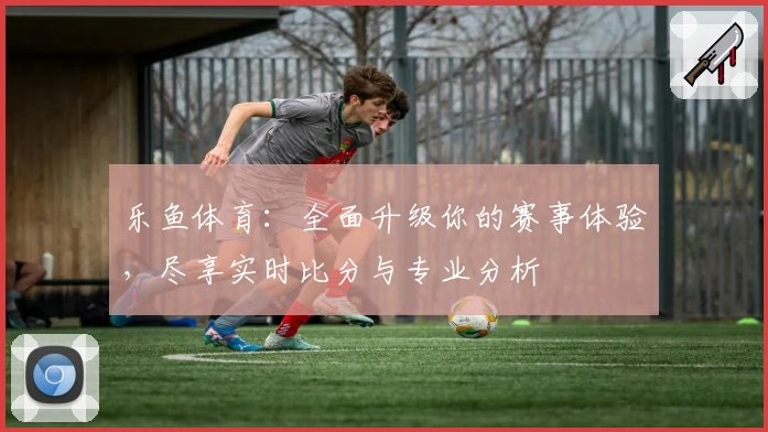 乐鱼体育：全面升级你的赛事体验，尽享实时比分与专业分析
