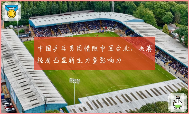中国乒乓男团惜败中国台北，决赛格局凸显新生力量影响力