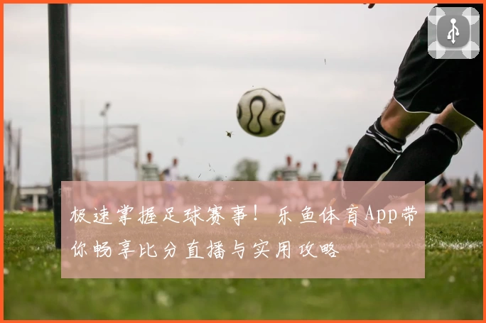 极速掌握足球赛事!乐鱼体育App带你畅享比分直播与实用攻略