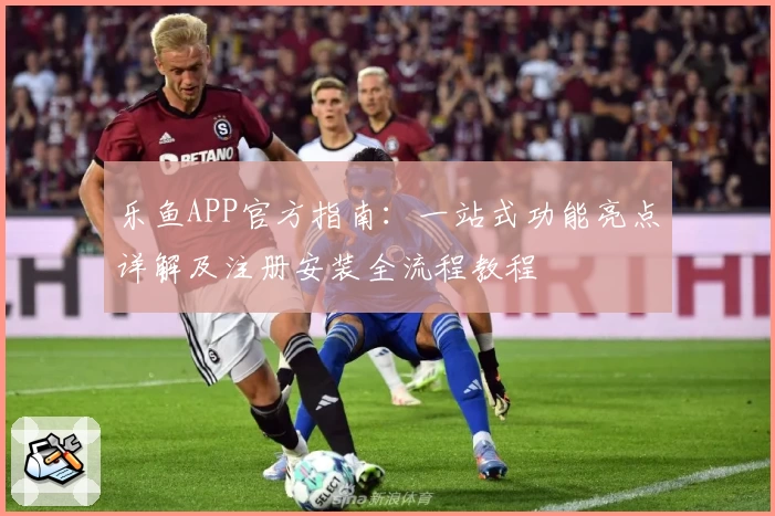 乐鱼APP官方指南：一站式功能亮点详解及注册安装全流程教程