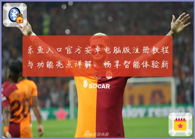 乐鱼入口官方安卓电脑版注册教程与功能亮点详解，畅享智能体验新升级