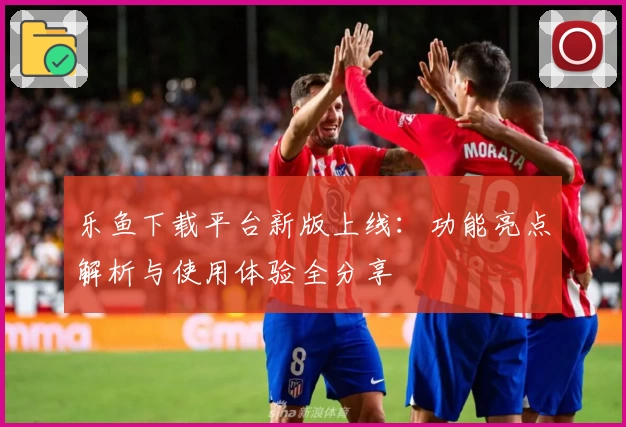 乐鱼下载平台新版上线：功能亮点解析与使用体验全分享