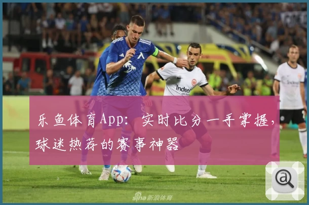 乐鱼体育App：实时比分一手掌握，球迷热荐的赛事神器