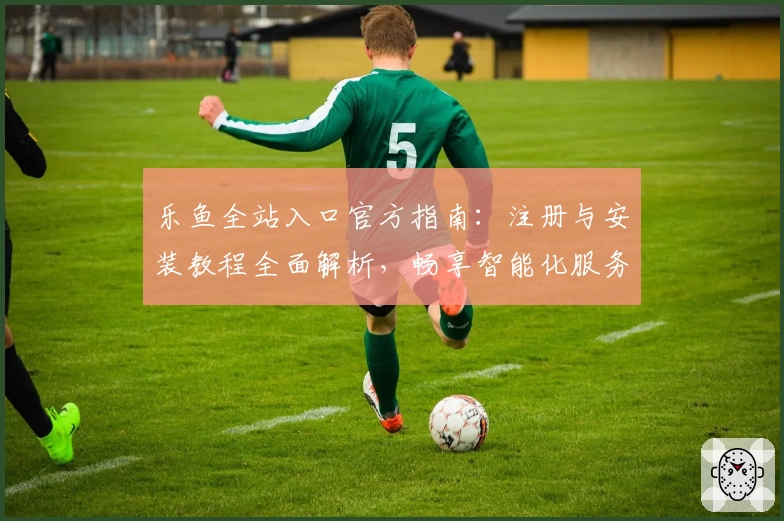 乐鱼全站入口官方指南：注册与安装教程全面解析，畅享智能化服务新体验