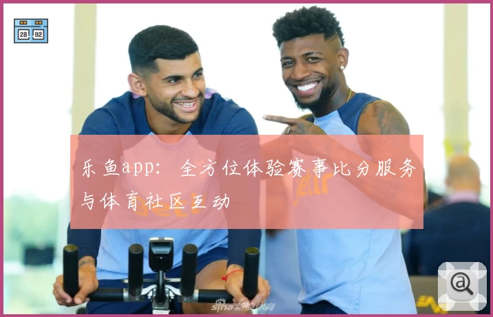 乐鱼app：全方位体验赛事比分服务与体育社区互动