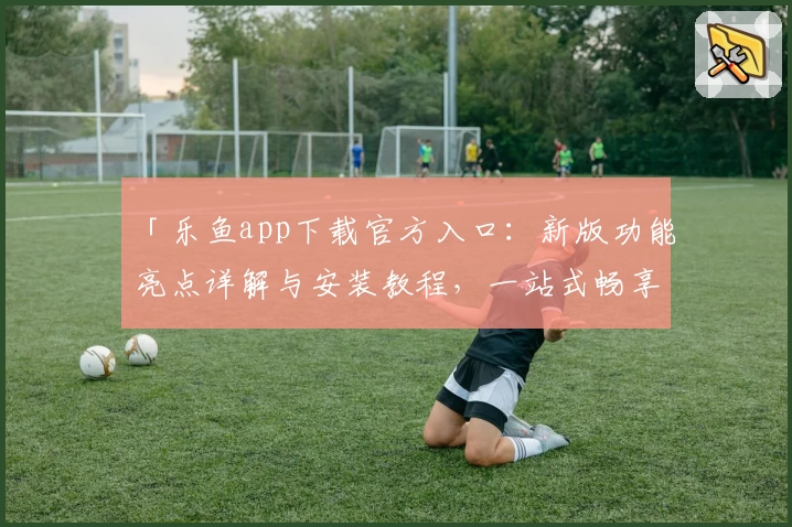 「乐鱼app下载官方入口：新版功能亮点详解与安装教程，一站式畅享优质使用体验」