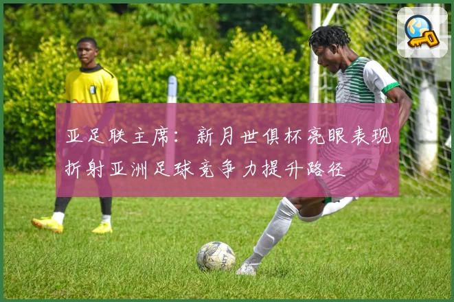 亚足联主席：新月世俱杯亮眼表现折射亚洲足球竞争力提升路径