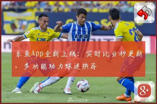 乐鱼App全新上线：实时比分秒更新，多功能助力球迷热荐