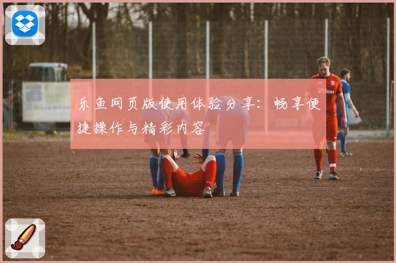 乐鱼网页版使用体验分享：畅享便捷操作与精彩内容
