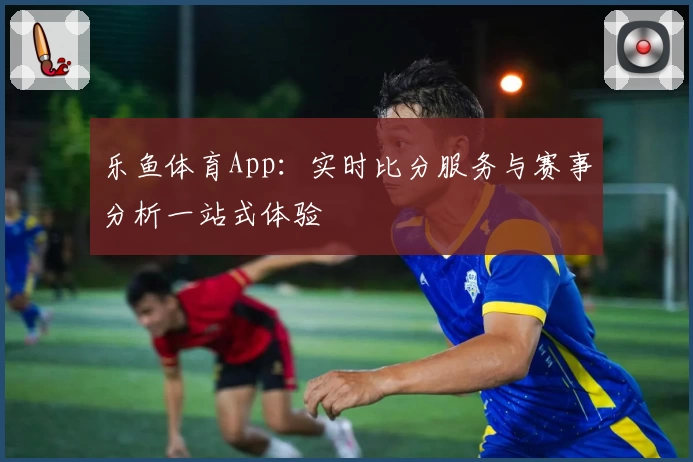 乐鱼体育App：实时比分服务与赛事分析一站式体验