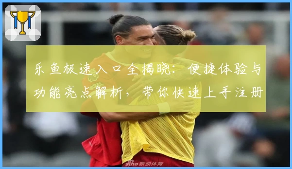 乐鱼极速入口全揭晓：便捷体验与功能亮点解析，带你快速上手注册与安装教程