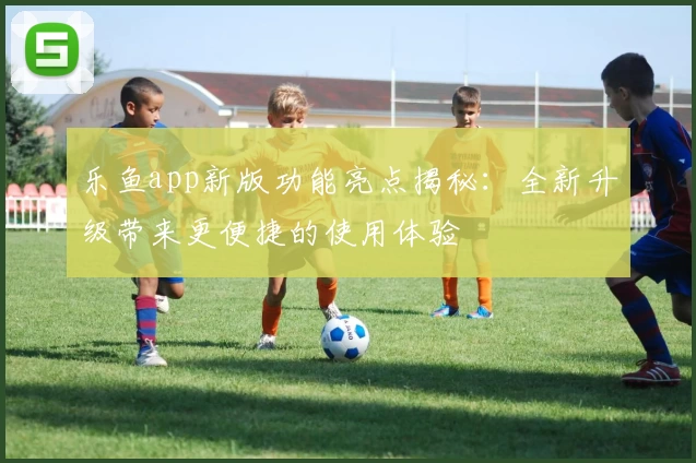 乐鱼app新版功能亮点揭秘：全新升级带来更便捷的使用体验
