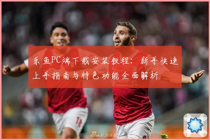 乐鱼PC端下载安装教程：新手快速上手指南与特色功能全面解析