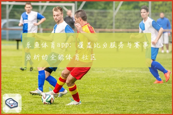 乐鱼体育app：覆盖比分服务与赛事分析的全能体育社区