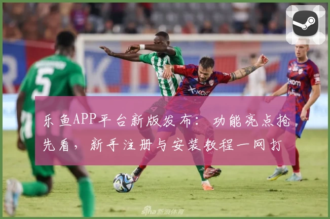 乐鱼APP平台新版发布：功能亮点抢先看，新手注册与安装教程一网打尽