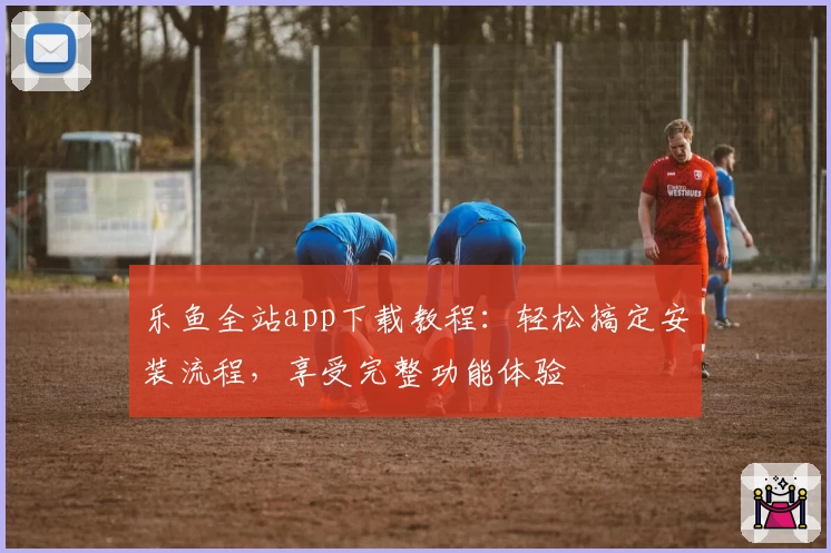 乐鱼全站app下载教程：轻松搞定安装流程，享受完整功能体验