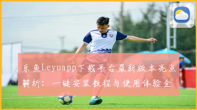 乐鱼Leyuapp下载平台最新版本亮点解析：一键安装教程与使用体验全方位测评