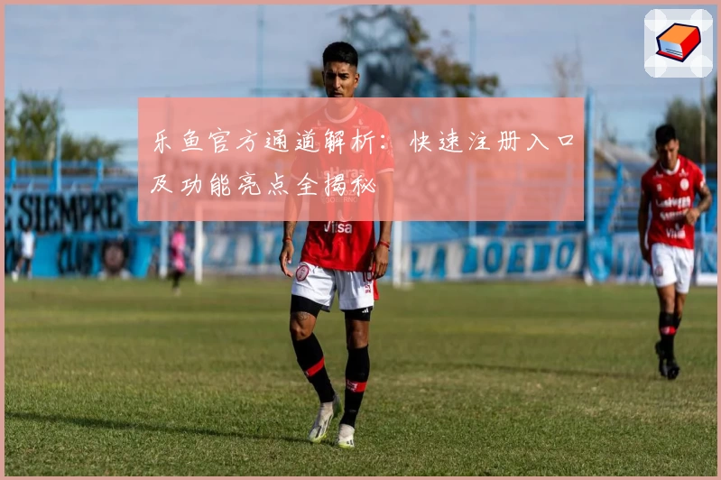 乐鱼官方通道解析：快速注册入口及功能亮点全揭秘