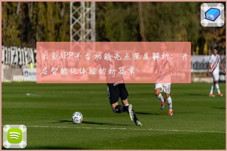 乐鱼APP平台功能亮点深度解析:开启智能化体验的新篇章