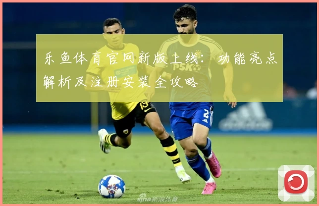 乐鱼体育官网新版上线：功能亮点解析及注册安装全攻略
