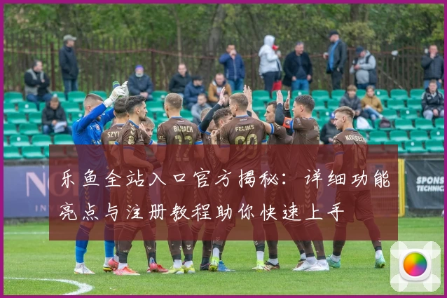 乐鱼全站入口官方揭秘：详细功能亮点与注册教程助你快速上手