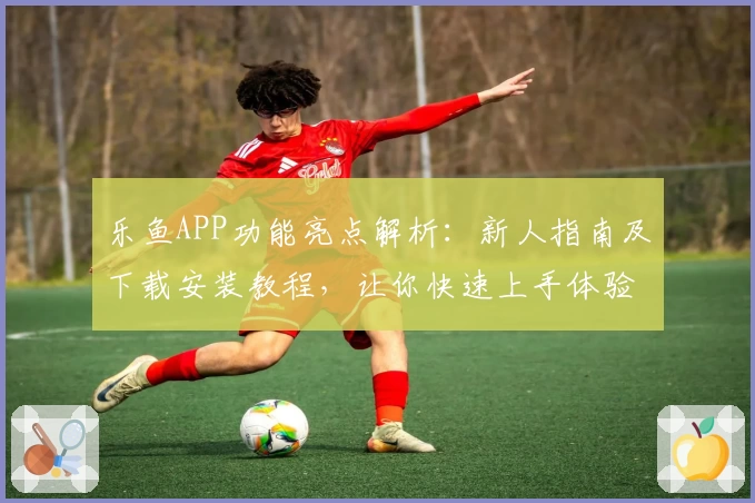 乐鱼APP功能亮点解析：新人指南及下载安装教程，让你快速上手体验