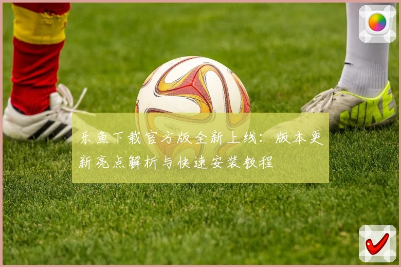 乐鱼下载官方版全新上线：版本更新亮点解析与快速安装教程