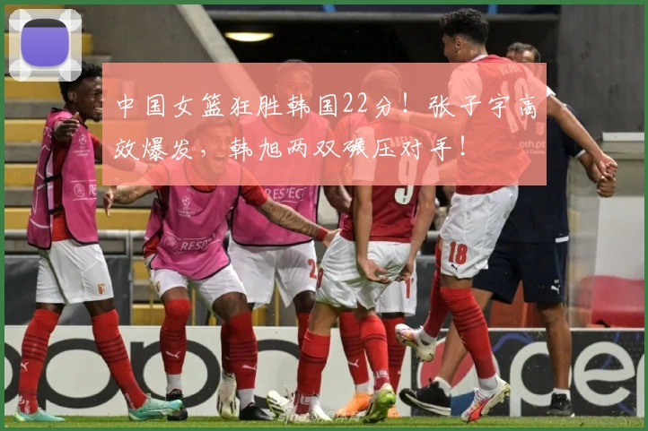 中国女篮狂胜韩国22分！张子宇高效爆发，韩旭两双碾压对手！