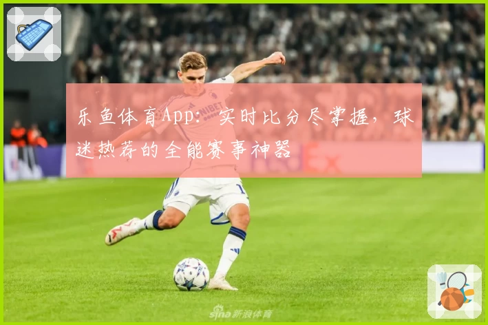 乐鱼体育App：实时比分尽掌握，球迷热荐的全能赛事神器