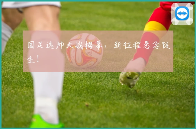 国足选帅大战揭幕，新征程悬念陡生！