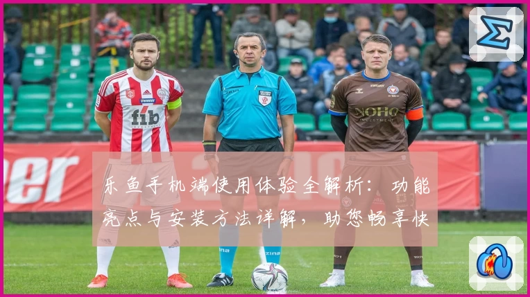 乐鱼手机端使用体验全解析：功能亮点与安装方法详解，助您畅享快捷操作