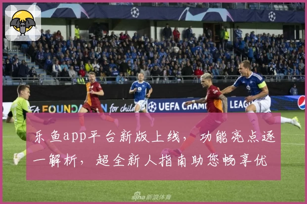 乐鱼app平台新版上线，功能亮点逐一解析，超全新人指南助您畅享优质体验