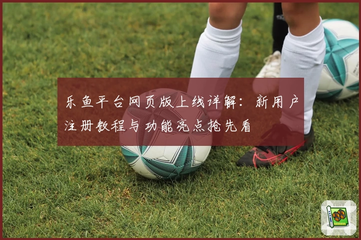 乐鱼平台网页版上线详解：新用户注册教程与功能亮点抢先看
