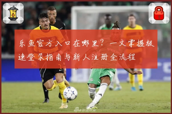 乐鱼官方入口在哪里？一文掌握极速登录指南与新人注册全流程