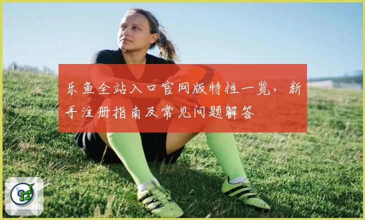乐鱼全站入口官网版特性一览，新手注册指南及常见问题解答