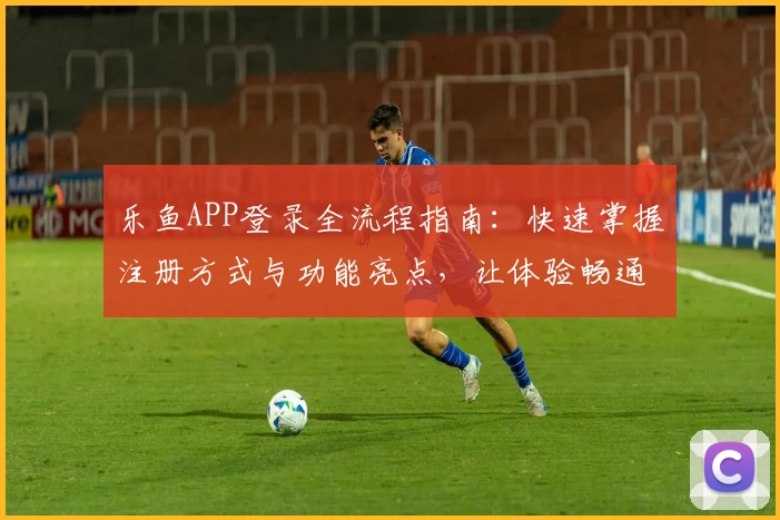 乐鱼APP登录全流程指南：快速掌握注册方式与功能亮点，让体验畅通无阻