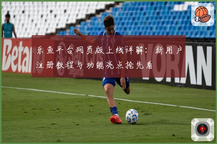 乐鱼平台网页版上线详解：新用户注册教程与功能亮点抢先看