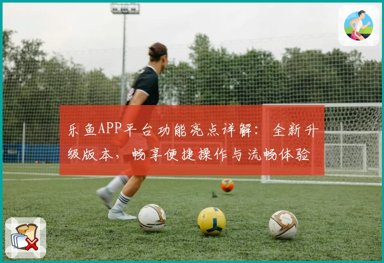 乐鱼APP平台功能亮点详解：全新升级版本，畅享便捷操作与流畅体验