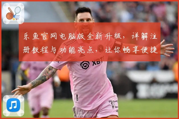 乐鱼官网电脑版全新升级，详解注册教程与功能亮点，让你畅享便捷体验