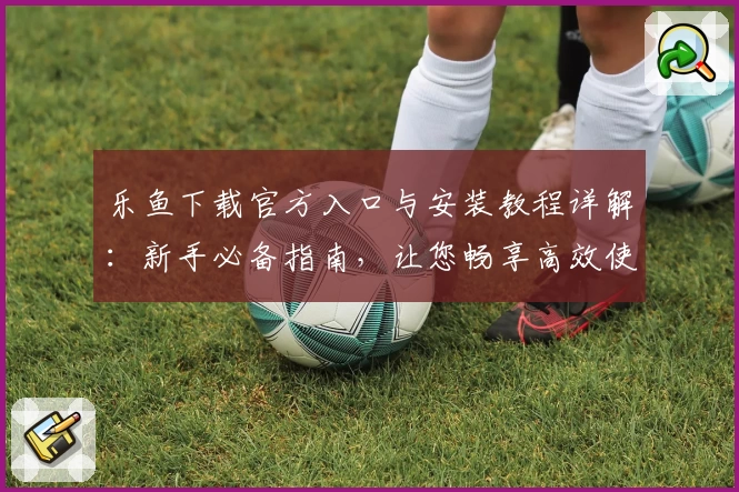 乐鱼下载官方入口与安装教程详解：新手必备指南，让您畅享高效使用体验