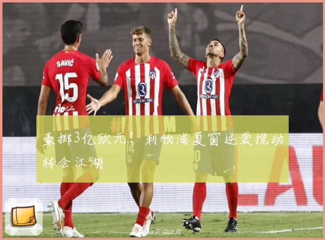 豪掷3亿欧元！利物浦夏窗逆袭搅动转会江湖