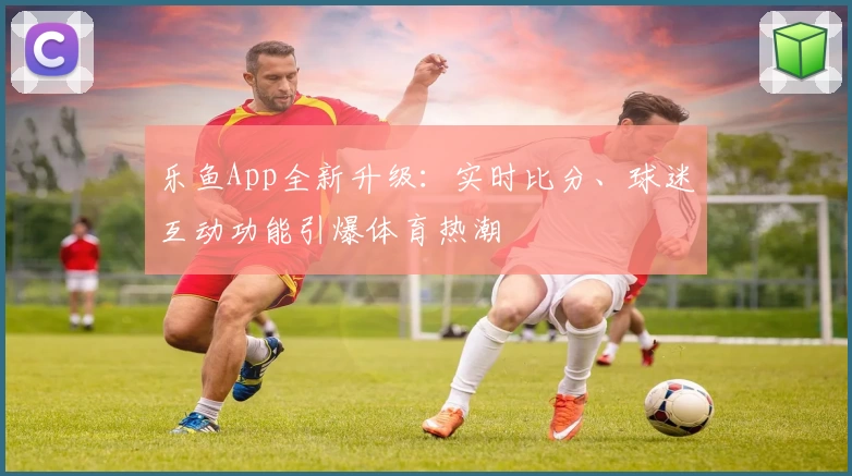 乐鱼App全新升级:实时比分、球迷互动功能引爆体育热潮