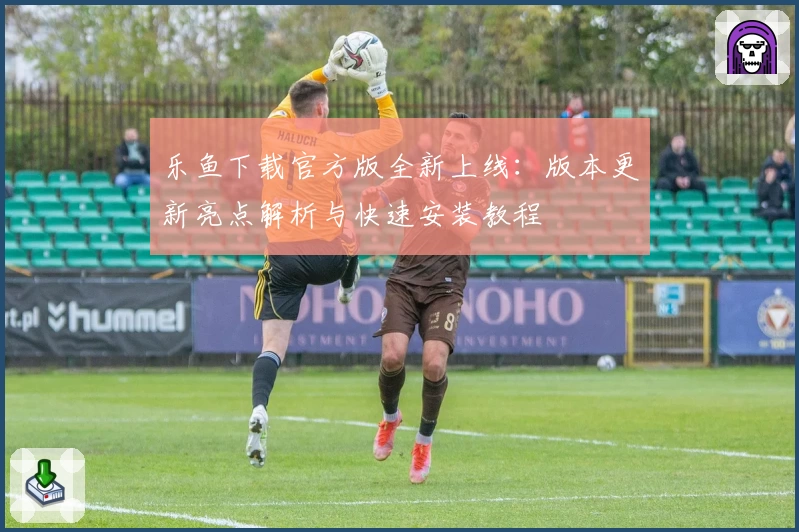 乐鱼下载官方版全新上线：版本更新亮点解析与快速安装教程