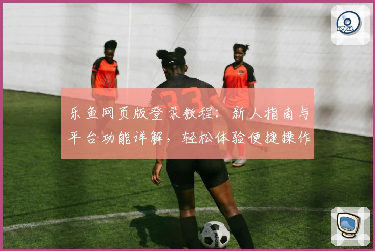 乐鱼网页版登录教程：新人指南与平台功能详解，轻松体验便捷操作