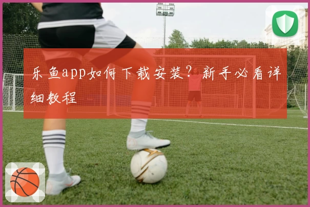 乐鱼app如何下载安装？新手必看详细教程