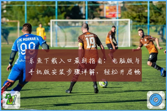 乐鱼下载入口最新指南：电脑版与手机版安装步骤详解，轻松开启畅快体验